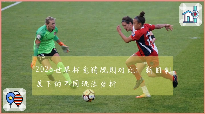 2026世界杯竞猜规则对比：新旧制度下的不同玩法分析